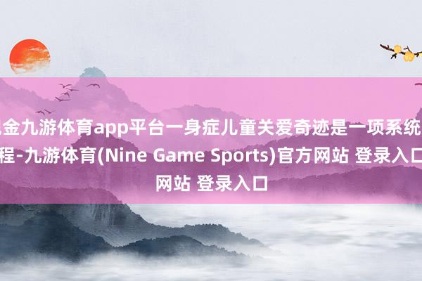 现金九游体育app平台一身症儿童关爱奇迹是一项系统工程-九游体育(Nine Game Sports)官方网站 登录入口