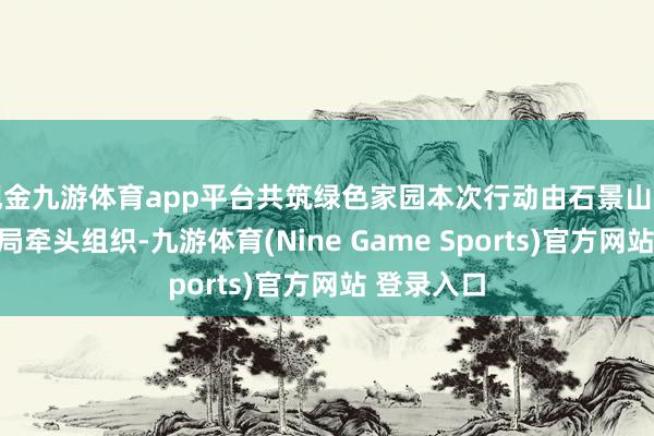 现金九游体育app平台共筑绿色家园本次行动由石景山区园林绿化局牵头组织-九游体育(Nine Game Sports)官方网站 登录入口