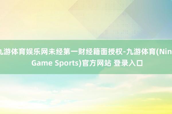 九游体育娱乐网未经第一财经籍面授权-九游体育(Nine Game Sports)官方网站 登录入口
