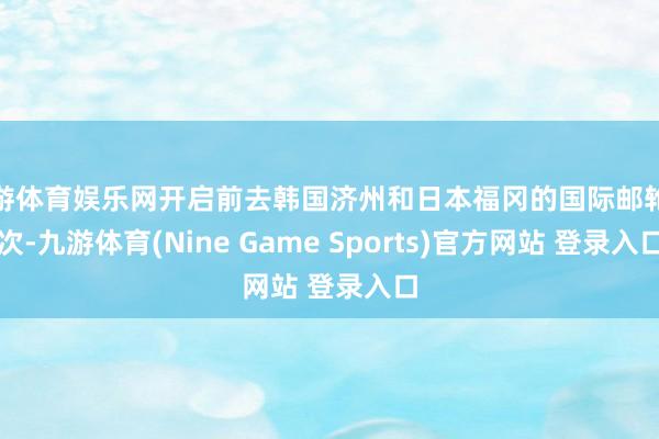 九游体育娱乐网开启前去韩国济州和日本福冈的国际邮轮航次-九游体育(Nine Game Sports)官方网站 登录入口