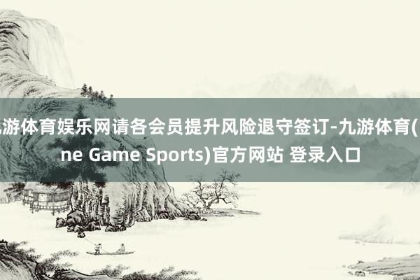 九游体育娱乐网请各会员提升风险退守签订-九游体育(Nine Game Sports)官方网站 登录入口