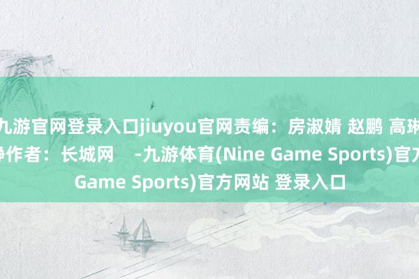 九游官网登录入口jiuyou官网责编：房淑婧 赵鹏 高琳哲裁剪：张晓静作者：长城网    -九游体育(Nine Game Sports)官方网站 登录入口