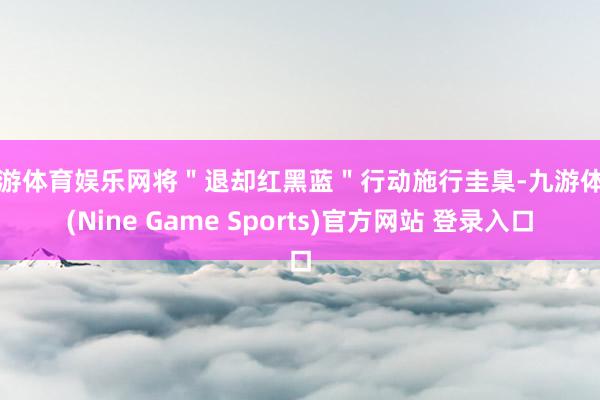 九游体育娱乐网将＂退却红黑蓝＂行动施行圭臬-九游体育(Nine Game Sports)官方网站 登录入口