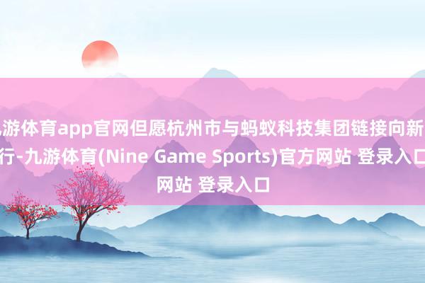 九游体育app官网但愿杭州市与蚂蚁科技集团链接向新而行-九游体育(Nine Game Sports)官方网站 登录入口