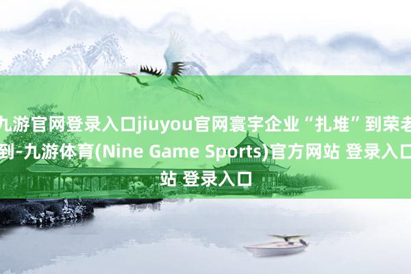 九游官网登录入口jiuyou官网寰宇企业“扎堆”到荣老到-九游体育(Nine Game Sports)官方网站 登录入口