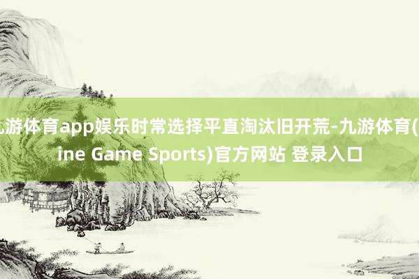 九游体育app娱乐时常选择平直淘汰旧开荒-九游体育(Nine Game Sports)官方网站 登录入口