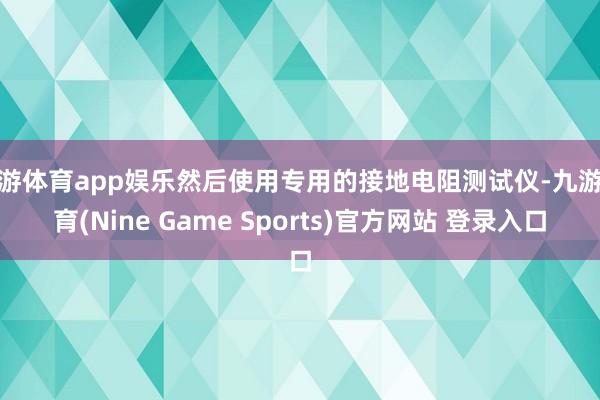 九游体育app娱乐然后使用专用的接地电阻测试仪-九游体育(Nine Game Sports)官方网站 登录入口