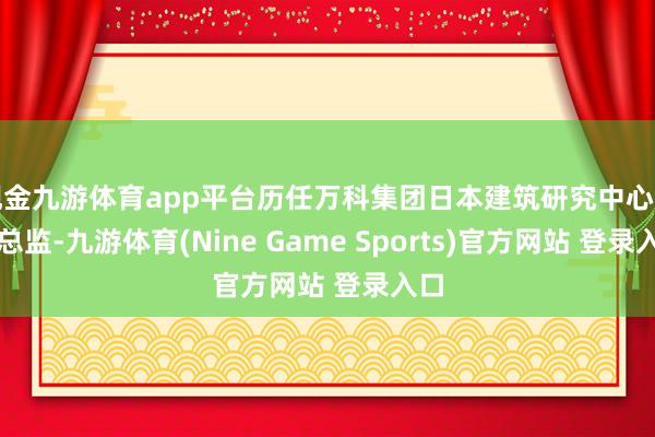 现金九游体育app平台历任万科集团日本建筑研究中心居品总监-九游体育(Nine Game Sports)官方网站 登录入口