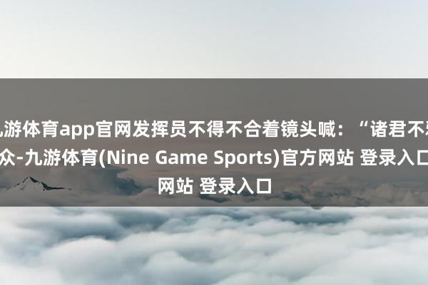 九游体育app官网发挥员不得不合着镜头喊：“诸君不雅众-九游体育(Nine Game Sports)官方网站 登录入口