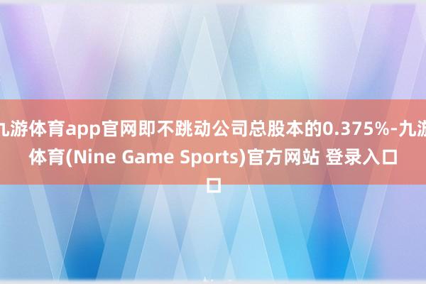 九游体育app官网即不跳动公司总股本的0.375%-九游体育(Nine Game Sports)官方网站 登录入口