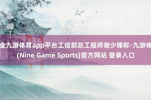 现金九游体育app平台工信部总工程师谢少锋称-九游体育(Nine Game Sports)官方网站 登录入口