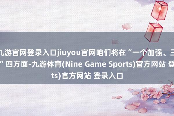 九游官网登录入口jiuyou官网咱们将在“一个加强、三个加速”四方面-九游体育(Nine Game Sports)官方网站 登录入口