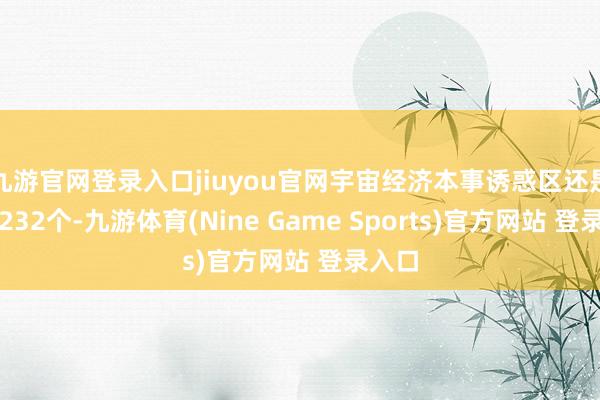九游官网登录入口jiuyou官网宇宙经济本事诱惑区还是达到232个-九游体育(Nine Game Sports)官方网站 登录入口