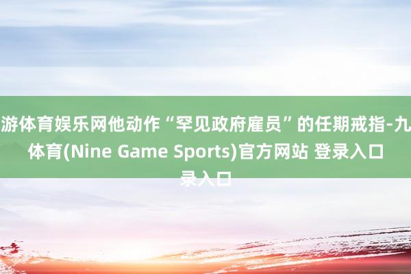 九游体育娱乐网他动作“罕见政府雇员”的任期戒指-九游体育(Nine Game Sports)官方网站 登录入口