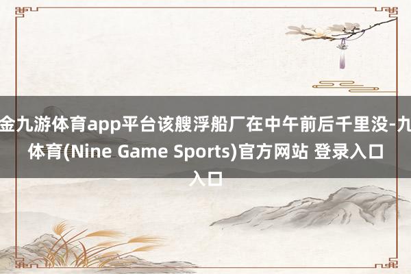 现金九游体育app平台该艘浮船厂在中午前后千里没-九游体育(Nine Game Sports)官方网站 登录入口