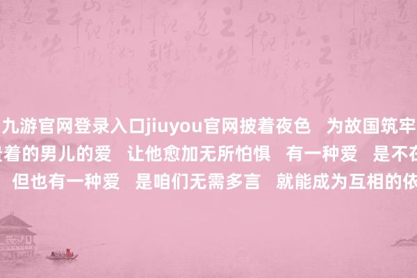 九游官网登录入口jiuyou官网披着夜色   为故国筑牢安全樊篱时   心底里可贵着的男儿的爱   让他愈加无所怕惧   有一种爱   是不在你身边   内心尽是歉意   但也有一种爱   是咱们无需多言   就能成为互相的依靠   孩子会长大   父母会变老   在平淡的生涯里   愿咱们齐学会爱与被爱   -九游体育(Nine Game Sports)官方网站 登录入口