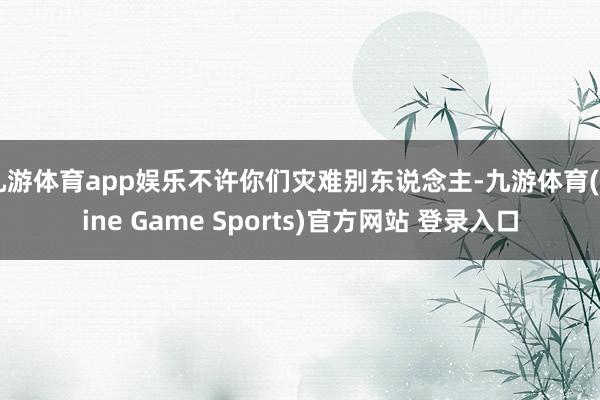 九游体育app娱乐不许你们灾难别东说念主-九游体育(Nine Game Sports)官方网站 登录入口