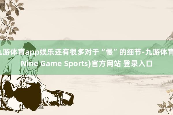 九游体育app娱乐还有很多对于“慢”的细节-九游体育(Nine Game Sports)官方网站 登录入口