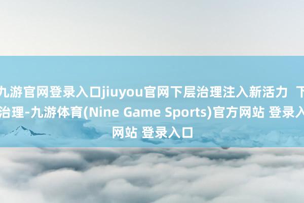 九游官网登录入口jiuyou官网下层治理注入新活力  下层治理-九游体育(Nine Game Sports)官方网站 登录入口