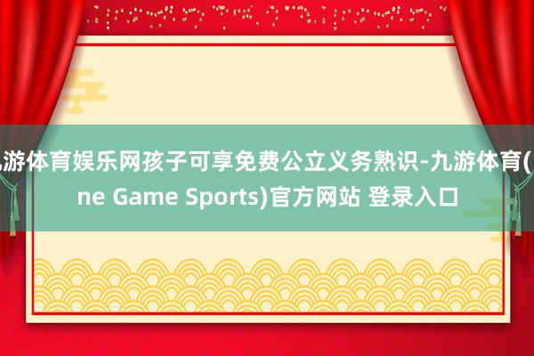 九游体育娱乐网孩子可享免费公立义务熟识-九游体育(Nine Game Sports)官方网站 登录入口