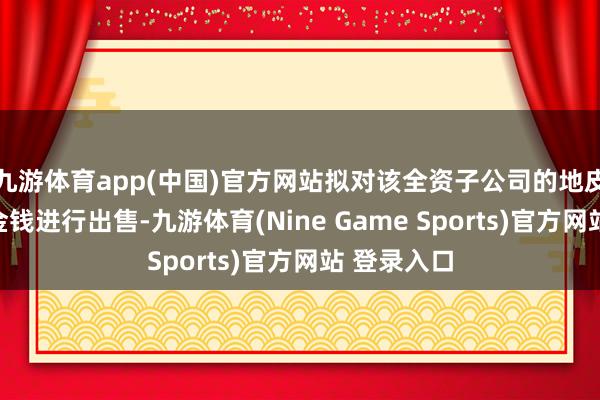 九游体育app(中国)官方网站拟对该全资子公司的地皮、厂房等金钱进行出售-九游体育(Nine Game Sports)官方网站 登录入口