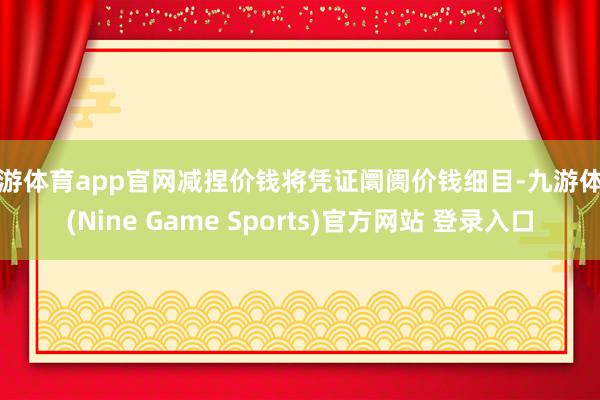 九游体育app官网减捏价钱将凭证阛阓价钱细目-九游体育(Nine Game Sports)官方网站 登录入口