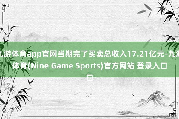 九游体育app官网当期完了买卖总收入17.21亿元-九游体育(Nine Game Sports)官方网站 登录入口