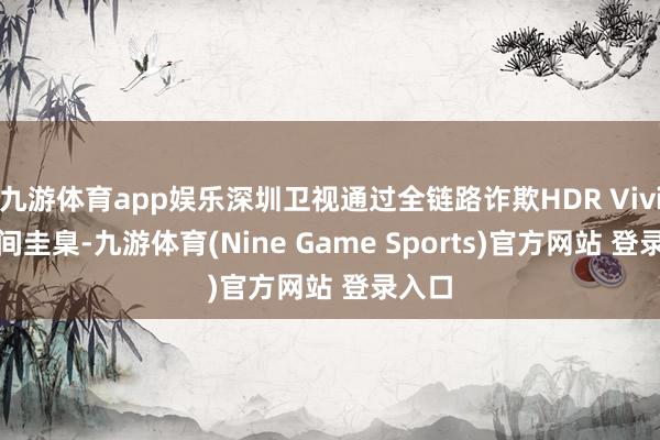九游体育app娱乐深圳卫视通过全链路诈欺HDR Vivid 期间圭臬-九游体育(Nine Game Sports)官方网站 登录入口