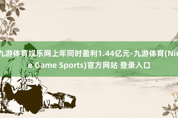 九游体育娱乐网上年同时盈利1.44亿元-九游体育(Nine Game Sports)官方网站 登录入口