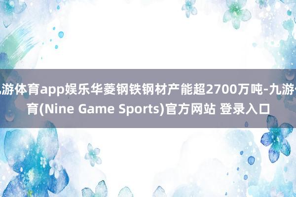 九游体育app娱乐华菱钢铁钢材产能超2700万吨-九游体育(Nine Game Sports)官方网站 登录入口