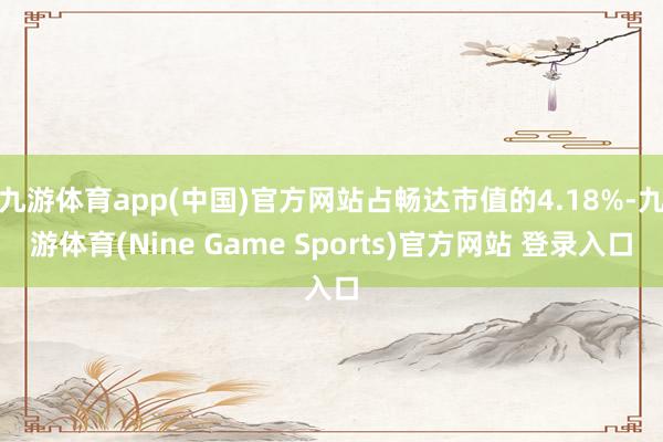 九游体育app(中国)官方网站占畅达市值的4.18%-九游体育(Nine Game Sports)官方网站 登录入口