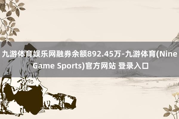 九游体育娱乐网融券余额892.45万-九游体育(Nine Game Sports)官方网站 登录入口