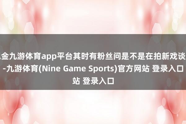 现金九游体育app平台其时有粉丝问是不是在拍新戏谈具-九游体育(Nine Game Sports)官方网站 登录入口