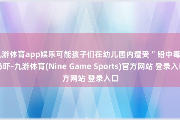 九游体育app娱乐可能孩子们在幼儿园内遭受＂铅中毒＂恐吓-九游体育(Nine Game Sports)官方网站 登录入口