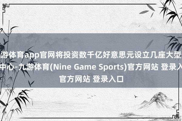 九游体育app官网将投资数千亿好意思元设立几座大型数据中心-九游体育(Nine Game Sports)官方网站 登录入口