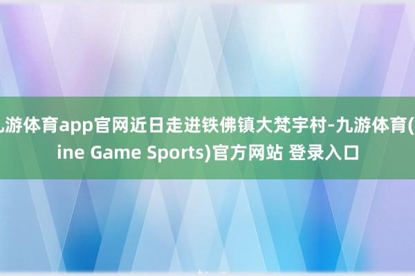九游体育app官网近日走进铁佛镇大梵宇村-九游体育(Nine Game Sports)官方网站 登录入口