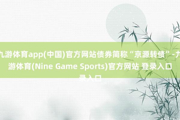 九游体育app(中国)官方网站债券简称“京源转债”-九游体育(Nine Game Sports)官方网站 登录入口