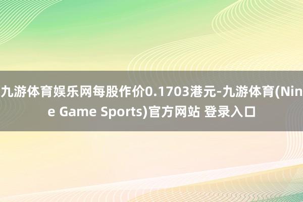 九游体育娱乐网每股作价0.1703港元-九游体育(Nine Game Sports)官方网站 登录入口