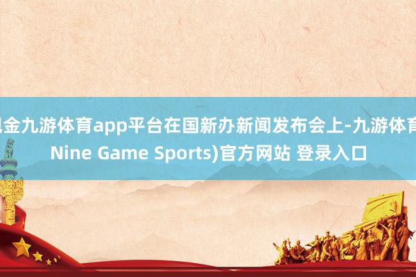 现金九游体育app平台在国新办新闻发布会上-九游体育(Nine Game Sports)官方网站 登录入口