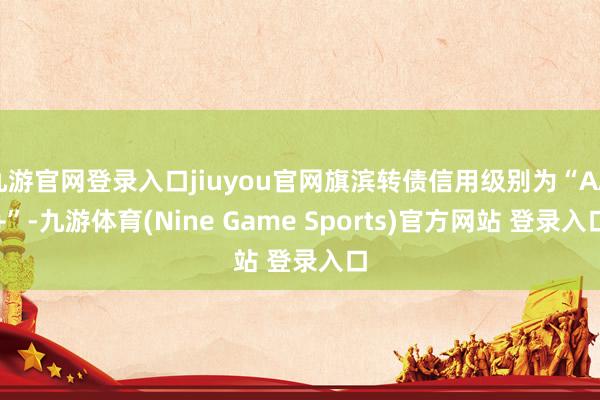 九游官网登录入口jiuyou官网旗滨转债信用级别为“AA+”-九游体育(Nine Game Sports)官方网站 登录入口