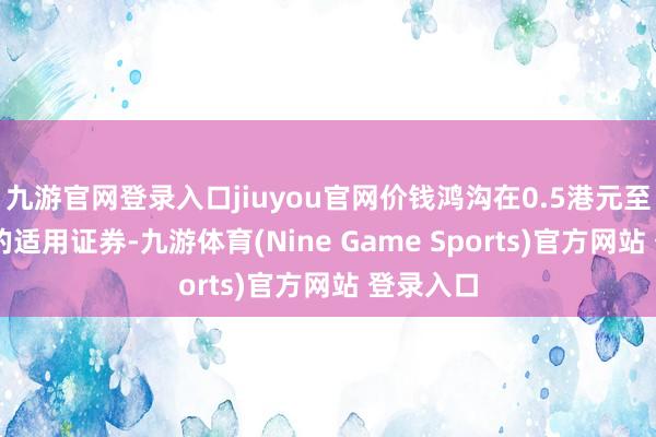 九游官网登录入口jiuyou官网价钱鸿沟在0.5港元至10港元的适用证券-九游体育(Nine Game Sports)官方网站 登录入口