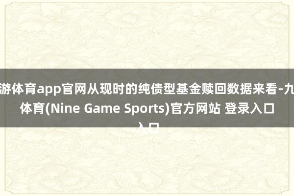 九游体育app官网从现时的纯债型基金赎回数据来看-九游体育(Nine Game Sports)官方网站 登录入口