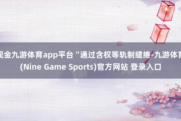 现金九游体育app平台　　“通过含权等轨制缱绻-九游体育(Nine Game Sports)官方网站 登录入口