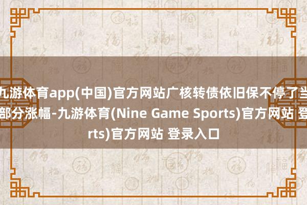 九游体育app(中国)官方网站广核转债依旧保不停了当日绝大部分涨幅-九游体育(Nine Game Sports)官方网站 登录入口