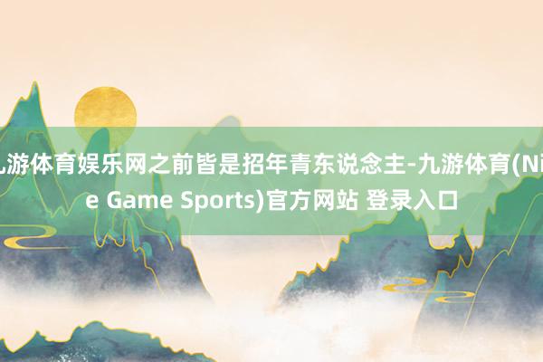 九游体育娱乐网之前皆是招年青东说念主-九游体育(Nine Game Sports)官方网站 登录入口