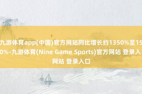 九游体育app(中国)官方网站同比增长约1350%至1550%-九游体育(Nine Game Sports)官方网站 登录入口