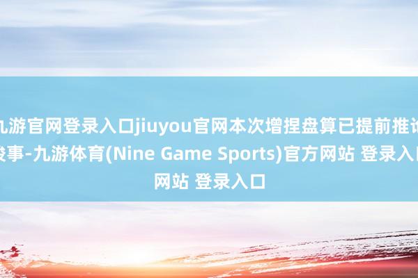 九游官网登录入口jiuyou官网本次增捏盘算已提前推论竣事-九游体育(Nine Game Sports)官方网站 登录入口