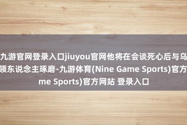 九游官网登录入口jiuyou官网他将在会谈死心后与乌克兰和欧洲带领东说念主琢磨-九游体育(Nine Game Sports)官方网站 登录入口