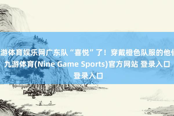 九游体育娱乐网广东队“喜悦”了！穿戴橙色队服的他们-九游体育(Nine Game Sports)官方网站 登录入口