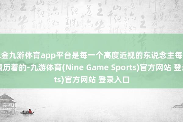 现金九游体育app平台是每一个高度近视的东说念主每天皆在履历着的-九游体育(Nine Game Sports)官方网站 登录入口